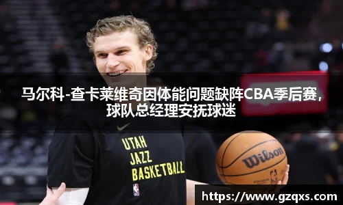 马尔科-查卡莱维奇因体能问题缺阵CBA季后赛，球队总经理安抚球迷