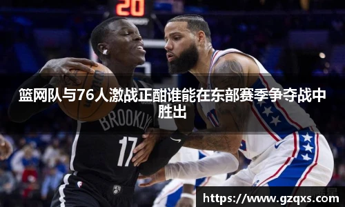篮网队与76人激战正酣谁能在东部赛季争夺战中胜出