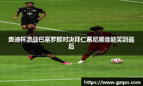 奥迪杯激战巴塞罗那对决拜仁慕尼黑谁能笑到最后